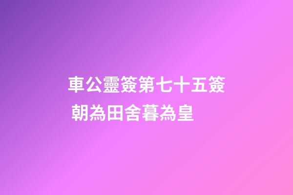 車公靈簽第七十五簽 朝為田舍暮為皇